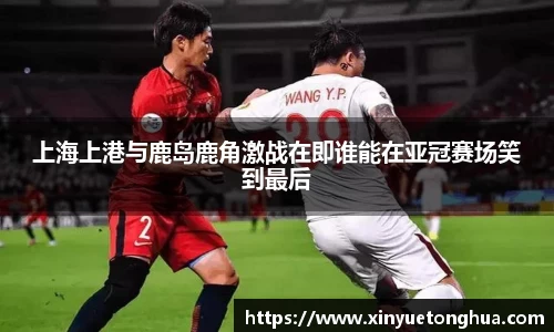 上海上港与鹿岛鹿角激战在即谁能在亚冠赛场笑到最后
